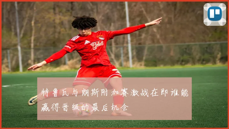 特鲁瓦与朗斯附加赛激战在即谁能赢得晋级的最后机会