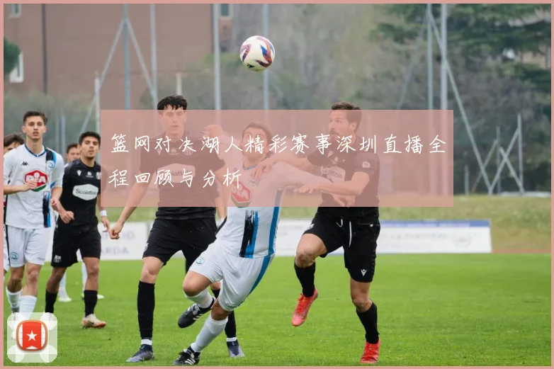 篮网对决湖人精彩赛事深圳直播全程回顾与分析