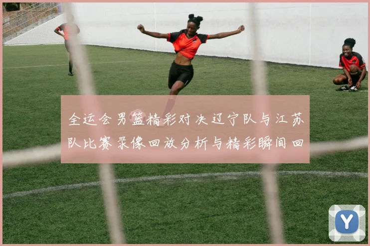 全运会男篮精彩对决辽宁队与江苏队比赛录像回放分析与精彩瞬间回顾