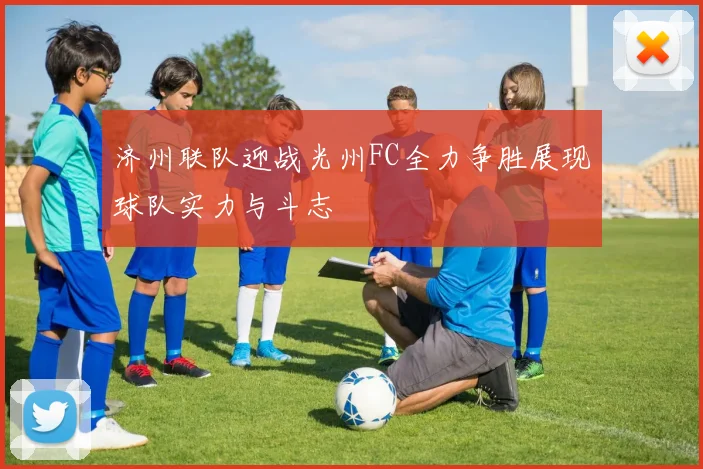 济州联队迎战光州FC全力争胜展现球队实力与斗志